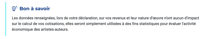 Les données renseignées, lors de votre déclaration, sur vos revenus et leur nature d'œuvre n'ont aucun d'impact sur le calcul de vos cotisations, elles seront simplement utilisées à des fins statistiques pour évaluer l'activité économique des artistes-auteurs.