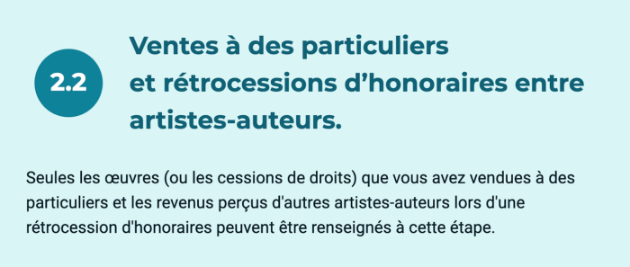 Ventes à des particuliers et rétrocessions d'honoraires entre artistes-auteurs. Seules les œuvres (ou les cessions de droits) que vous avez vendues à des particuliers et les revenus perçus d'autres artistes-auteurs lors d'une rétrocession d'honoraires peuvent être renseignés à cette étape.