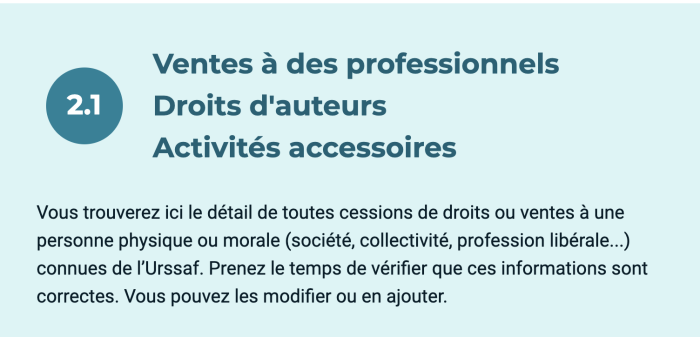 Ventes à des professionnels Droits d'auteurs Activités accessoires Vous trouverez ici le détail de toutes cessions de droits ou ventes à une personne physique ou morale (société, collectivité, profession libérale...) connues de l'Urssaf. Prenez le temps de vérifier que ces informations sont correctes. Vous pouvez les modifier ou en ajouter.